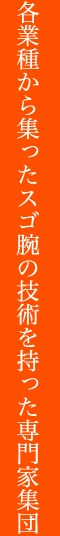 各業種から集まったスゴ腕の技術を持った専門家集団